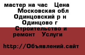 мастер на час › Цена ­ 500 - Московская обл., Одинцовский р-н, Одинцово г. Строительство и ремонт » Услуги   